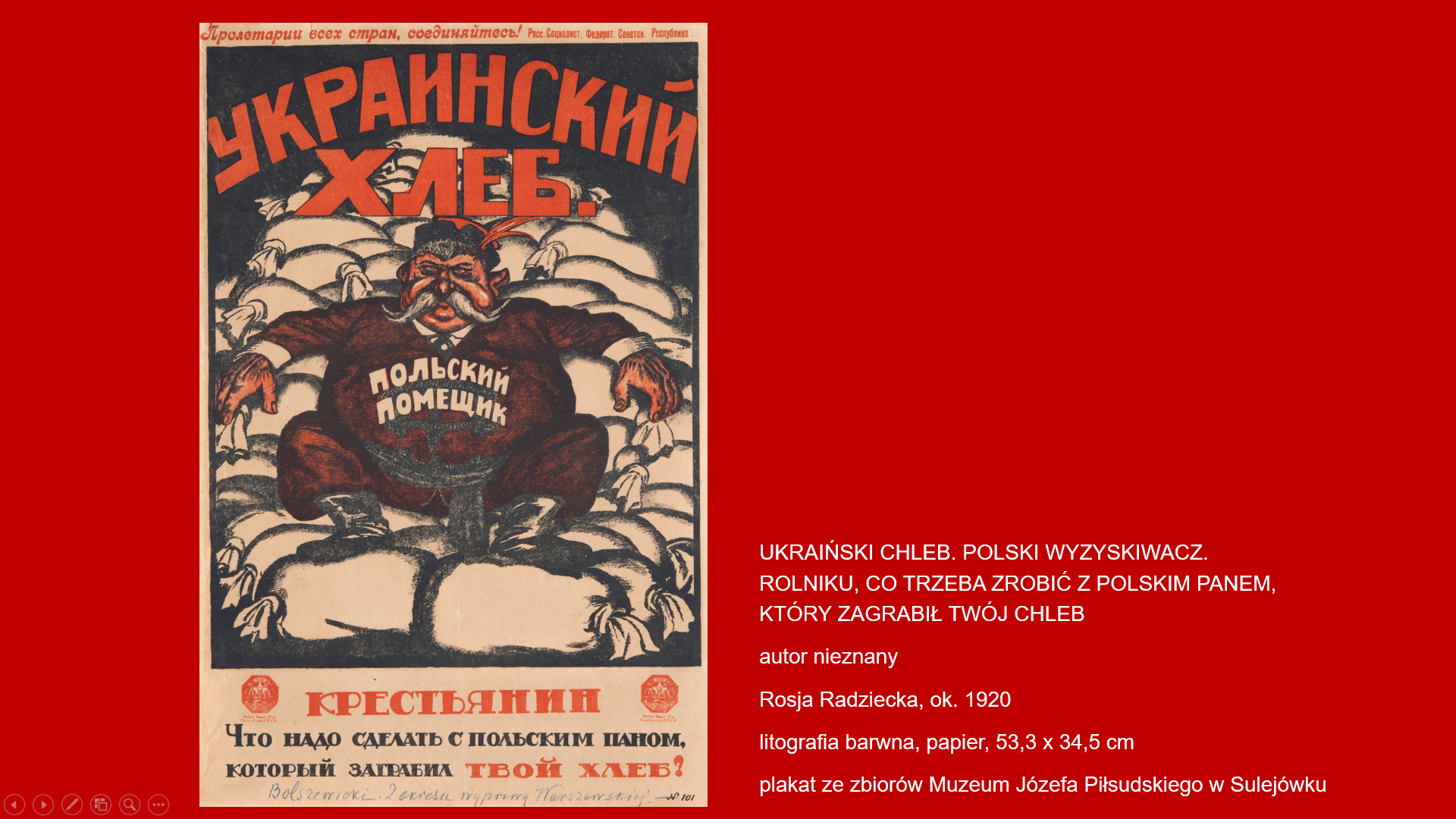 wystawa multimedialna w formie prezentacji „Wojna polsko-bolszewicka w obiektywie propagandy komunistycznej” Plakat. Rysunek przedstawiający otyłego magnata z wąsem, ubranego w strój szlachecki rozpartego wygodnie na workach ze zbożem. Na górze i dole napisy cyrylicą: ukraiński chleb, polski wyzyskiwacz, rolniku co trzeba zrobić z polskim panem, który zagrabił twój chleb.