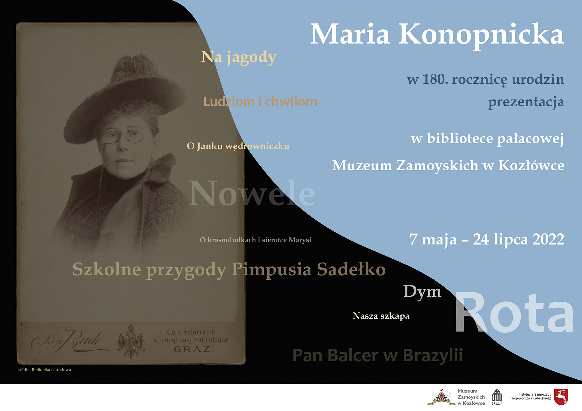 Plakat wystawy Plakat do wystawy Maria Konopnicka. W 180. rocznicę urodzin. Po lewej stronie plakatu na czarnym tle fotografia przedstawiająca, popiersie kobiety w średnim wieku, w okularach, patrzącej na wprost. Ubranej płaszcz ozdobiony gipiurą i kapelusz. Po prawej, na niebieskim tle, napis Maria Konopnicka. W 180. rocznicę urodzin oraz tytuły utworów napisanych przez autorkę :Na jagody, O Janku wędrowniczku, Szkolne przygody Pimpusia Sadełko, Rota i inne. Na dole, po prawej stronie logo Muzeum Zamoyskich w Kozłowce i Pomnik Historii i Urzędu Marszałkowskiego w Kozłowce.