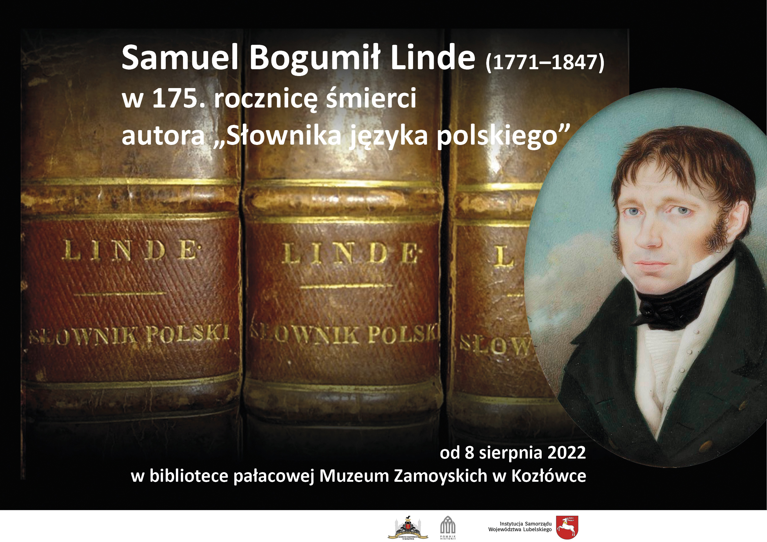 1. Plakat wystawy Samuel Bogumił Linde, w 175. rocznicę śmierci autora „Słownika języka polskiego” Giuseppe Landolfi, Miniatura z wizerunkiem Samuela Bogumiła Lindego; Rzym 1818; Wikipedia, domena publiczna W tle widoczne grzbiety książek oprawnych w skórę. Na każdym z grzbietów złocony napis: "LINDE / SŁOWNIK POLSKI". Po prawej wizerunek miniatura przedstawiająca popiersie młodego mężczyzny w ujęciu 3/4 w lewo. Włosy ciemne, z grzywką opadającą na czoło. Przy uszach ciemne bokobrody. Ubrany jest w ciemnozielony frak z dwoma rzędami złotych guzików. Biały kołnierzyk przewiązany jest czarnym fularem związanym na kokardę. Poniżej plisowany biały żabot i biała kamizelka. Tło w kolorze nieba, z ciemnymi obłokami na dole.