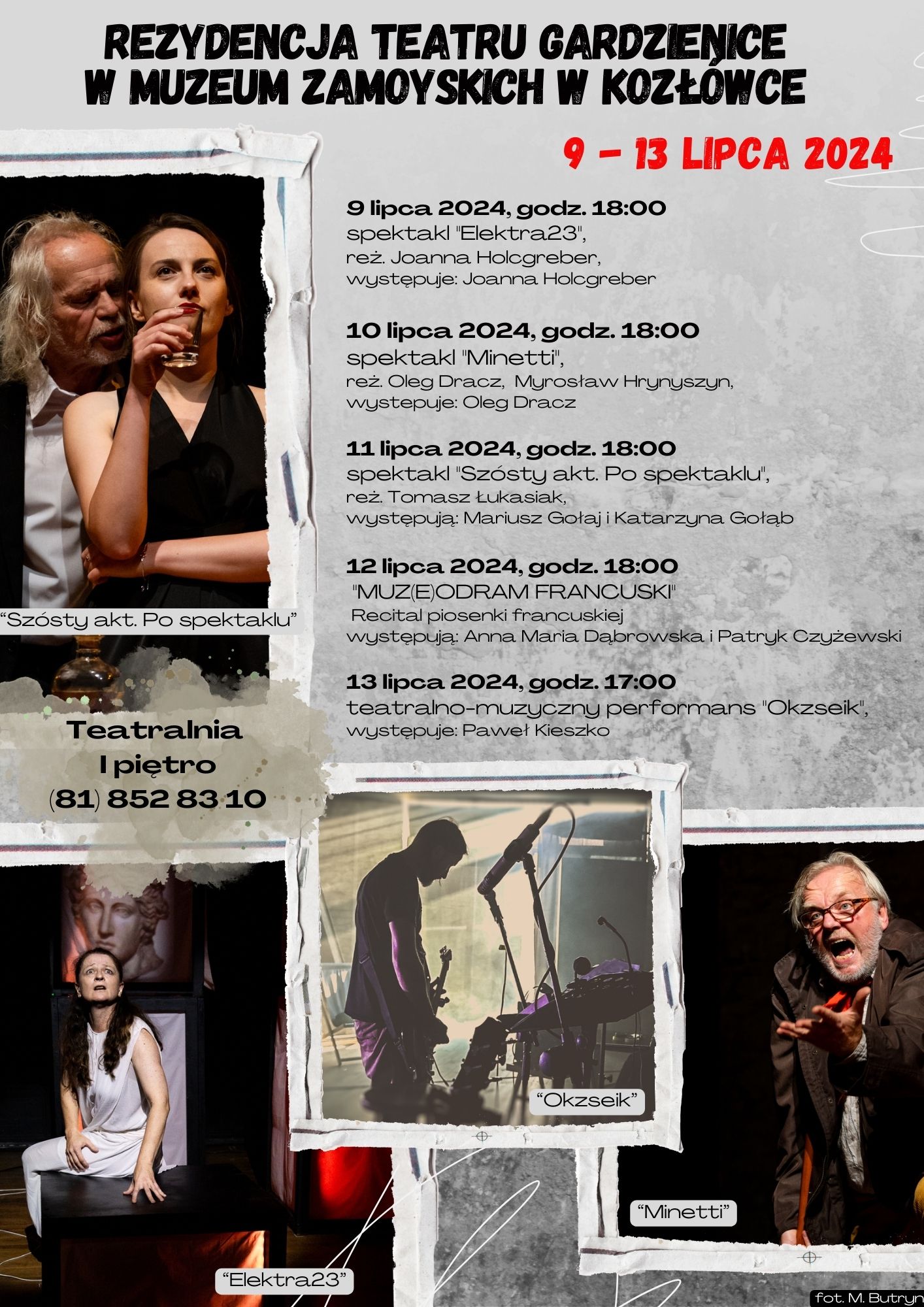 Rezydencja Teatru Gardzienice w Muzeum Zamoyskich w Kozłówce Na szarym tle plakatu, w papierowych ramkach, znajdują się zdjęcia przedstawiające fragmenty spektakli. Każde zdjęcie pokazuje dynamiczne i emocjonalne momenty z różnych przedstawień, ukazując aktorów w różnych pozach i kostiumach. Zdjęcia te są umieszczone po lewej stronie plakatu.
Po prawej stronie znajduje się harmonogram spektakli, przedstawiony w formie czytelnej listy z dokładnymi datami i godzinami przedstawień.
Na samej górze plakatu znajduje się napis: "Rezydencja Teatru Gardzienice w Muzeum Zamoyskich w Kozłówce".