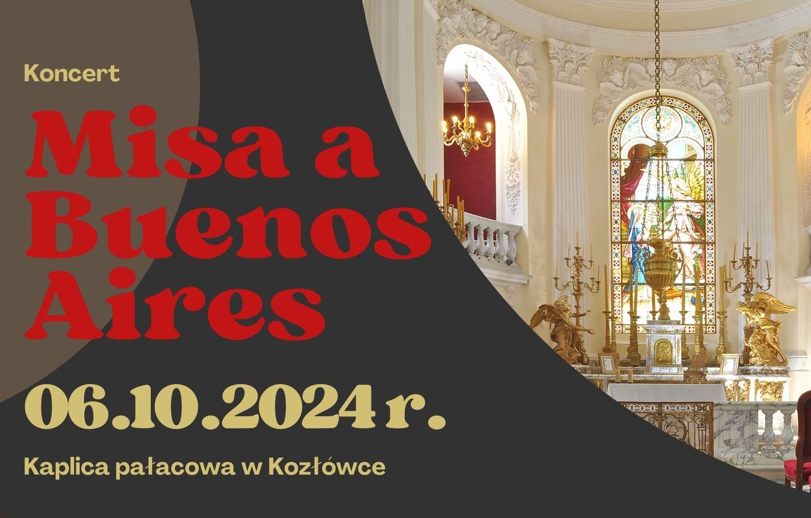Koncert „Misa a Buenos Aires” Na plakacie reklamującym koncert „Misa a Buenos Aires”, który odbędzie się 6 października 2024 roku w kaplicy pałacowej w Kozłówce, widać duży czerwony tytuł wydarzenia na ciemnym tle. Pod nim, złotymi literami, napisano datę i miejsce koncertu. Po prawej stronie znajduje się zdjęcie wnętrza kaplicy – z witrażem, złotymi świecznikami i bogatymi zdobieniami. Całość ma elegancki, klasyczny wygląd, dopasowany do miejsca i tematu koncertu.
