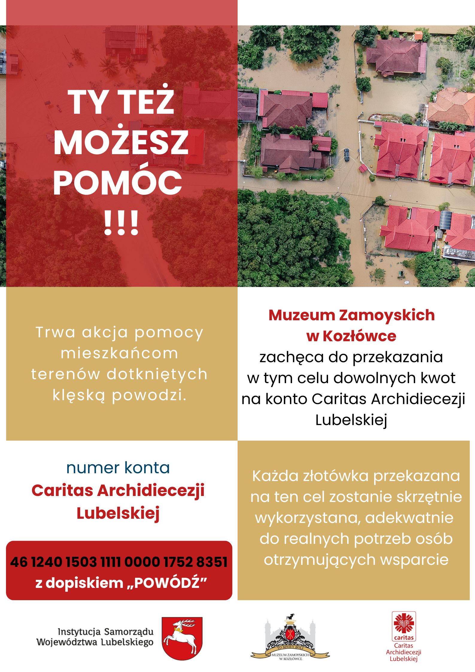 Pomoc dla Powodzian Plakat podzielony jest na kilka sekcji z użyciem czerwieni, bieli i złotego koloru. Na górze po lewej stronie, na czerwonym tle, znajduje się duży, biały tekst: "TY TEŻ MOŻESZ POMÓC!!!". Pod tym napisem, w złotej sekcji, czytamy: „Trwa akcja pomocy mieszkańcom terenów dotkniętych klęską powodzi.” Po prawej stronie widnieje informacja od Muzeum Zamoyskich w Kozłówce, które zachęca do przekazania darowizn na konto Caritas Archidiecezji Lubelskiej. W dolnej części plakatu na białym tle, czerwonymi cyframi, umieszczono numer konta, na który można przekazywać darowizny. Pod numerem konta jest napis "z dopiskiem „POWÓDŹ”. Plakat zawiera także zdjęcie lotnicze przedstawiające zalane tereny mieszkalne – domy otoczone wodą, a wokół bujna zieleń. Na dole plakatu znajdują się trzy logotypy: Instytucji Samorządu Województwa Lubelskiego, Muzeum Zamoyskich w Kozłówce oraz Caritas Archidiecezji Lubelskiej.