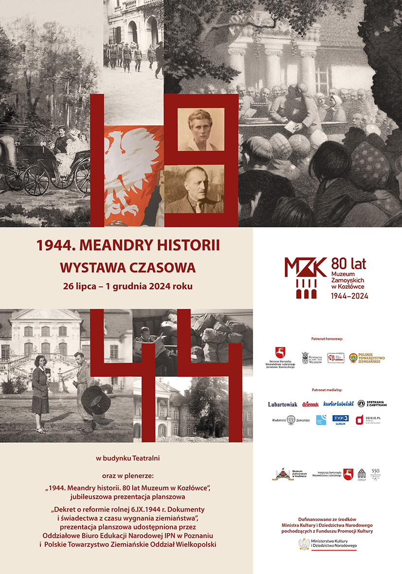 Plakat Plakat do wystawy czasowej. W górnej części plakatu mozaika ze zdjęć. Od lewej: grupa postaci w powozie, maszerujący żołnierze, biały orzeł na czerwonym tle, grupa postaci na tle dworku i dwa portrety – Jadwiga z Brzozowskich Zamoyska i Aleksander Leszek Zamoyski. W dolnej części plakatu, od lewej: informacje na temat wystawy: 1944. Meandry historii. Wystawa czasowa, 26 lipca do 1 grudnia 2024 roku. Poniżej mozaika z trzech zdjęć: kobieta i mężczyzna na tle pałacu w Kozłówce, mężczyzna czytający gazetę na tle wypełnionych po brzegi worków, fasada pałacu w Kozłówce. Pod zdjęciami informacje o dwóch prezentacjach plenerowych. Po lewej stronie plakatu, na białym tle loga: Muzeum Zamoyskich w Kozłówce, Ministerstwa Kultury i Dziedzictwa Narodowego, patronów honorowych oraz patronów medialnych.